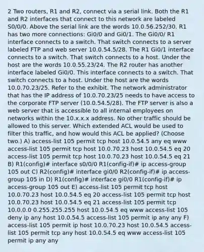 2 Two routers, R1 and R2, connect via a serial link. Both the R1 and R2 interfaces that connect to this network are labeled S0/0/0. Above the serial link are the words 10.0.56.252/30. R1 has two more connections: Gi0/0 and Gi0/1. The Gi0/0/ R1 interface connects to a switch. That switch connects to a server labeled FTP and web server 10.0.54.5/28. The R1 Gi0/1 interface connects to a switch. That switch connects to a host. Under the host are the words 10.0.55.23/24. The R2 router has another interface labeled Gi0/0. This interface connects to a switch. That switch connects to a host. Under the host are the words 10.0.70.23/25. Refer to the exhibit. The network administrator that has the IP address of 10.0.70.23/25 needs to have access to the corporate FTP server (10.0.54.5/28). The FTP server is also a web server that is accessible to all internal employees on networks within the 10.x.x.x address. No other traffic should be allowed to this server. Which extended ACL would be used to filter this traffic, and how would this ACL be applied? (Choose two.) A) access-list 105 permit tcp host 10.0.54.5 any eq www access-list 105 permit tcp host 10.0.70.23 host 10.0.54.5 eq 20 access-list 105 permit tcp host 10.0.70.23 host 10.0.54.5 eq 21 B) R1(config)# interface s0/0/0 R1(config-if)# ip access-group 105 out C) R2(config)# interface gi0/0 R2(config-if)# ip access-group 105 in D) R1(config)# interface gi0/0 R1(config-if)# ip access-group 105 out E) access-list 105 permit tcp host 10.0.70.23 host 10.0.54.5 eq 20 access-list 105 permit tcp host 10.0.70.23 host 10.0.54.5 eq 21 access-list 105 permit tcp 10.0.0.0 0.255.255.255 host 10.0.54.5 eq www access-list 105 deny ip any host 10.0.54.5 access-list 105 permit ip any any F) access-list 105 permit ip host 10.0.70.23 host 10.0.54.5 access-list 105 permit tcp any host 10.0.54.5 eq www access-list 105 permit ip any any