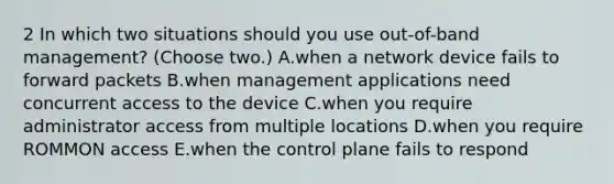 2 In which two situations should you use out-of-band management? (Choose two.) A.when a network device fails to forward packets B.when management applications need concurrent access to the device C.when you require administrator access from multiple locations D.when you require ROMMON access E.when the control plane fails to respond