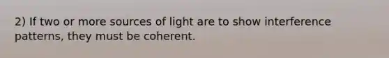 2) If two or more sources of light are to show interference patterns, they must be coherent.