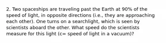 2. Two spaceships are traveling past the Earth at 90% of the speed of light, in opposite directions (i.e., they are approaching each other). One turns on a searchlight, which is seen by scientists aboard the other. What speed do the scientists measure for this light (c= speed of light in a vacuum)?