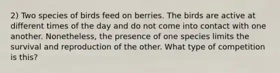 2) Two species of birds feed on berries. The birds are active at different times of the day and do not come into contact with one another. Nonetheless, the presence of one species limits the survival and reproduction of the other. What type of competition is this?