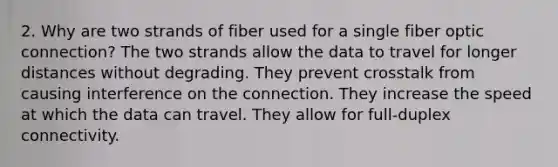 2. Why are two strands of fiber used for a single fiber optic connection? The two strands allow the data to travel for longer distances without degrading. They prevent crosstalk from causing interference on the connection. They increase the speed at which the data can travel. They allow for full-duplex connectivity.