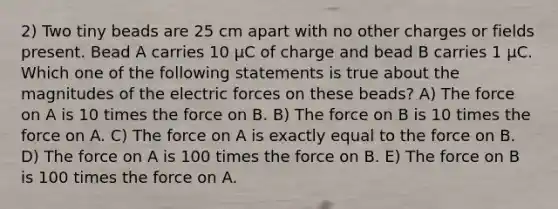 2) Two tiny beads are 25 cm apart with no other charges or fields present. Bead A carries 10 µC of charge and bead B carries 1 µC. Which one of the following statements is true about the magnitudes of the electric forces on these beads? A) The force on A is 10 times the force on B. B) The force on B is 10 times the force on A. C) The force on A is exactly equal to the force on B. D) The force on A is 100 times the force on B. E) The force on B is 100 times the force on A.