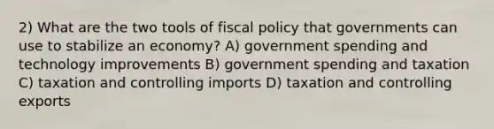 2) What are the two tools of fiscal policy that governments can use to stabilize an economy? A) government spending and technology improvements B) government spending and taxation C) taxation and controlling imports D) taxation and controlling exports