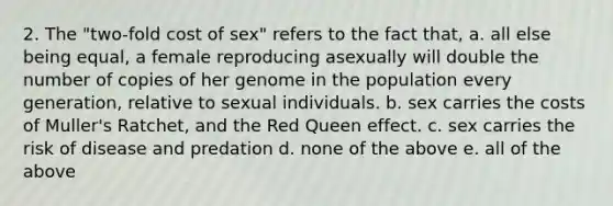 2. The "two-fold cost of sex" refers to the fact that, a. all else being equal, a female reproducing asexually will double the number of copies of her genome in the population every generation, relative to sexual individuals. b. sex carries the costs of Muller's Ratchet, and the Red Queen effect. c. sex carries the risk of disease and predation d. none of the above e. all of the above