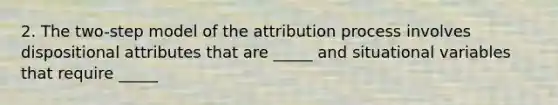 2. The two-step model of the attribution process involves dispositional attributes that are _____ and situational variables that require _____