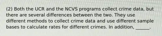 (2) Both the UCR and the NCVS programs collect crime data, but there are several differences between the two. They use different methods to collect crime data and use different sample bases to calculate rates for different crimes. In addition, ______.