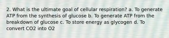 2. What is the ultimate goal of cellular respiration? a. To generate ATP from the synthesis of glucose b. To generate ATP from the breakdown of glucose c. To store energy as glycogen d. To convert CO2 into O2