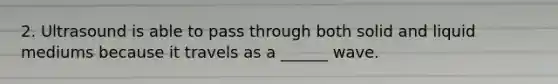 2. Ultrasound is able to pass through both solid and liquid mediums because it travels as a ______ wave.