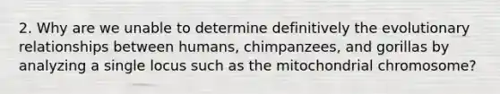 2. Why are we unable to determine definitively the evolutionary relationships between humans, chimpanzees, and gorillas by analyzing a single locus such as the mitochondrial chromosome?