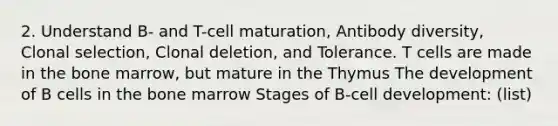 2. Understand B- and T-cell maturation, Antibody diversity, Clonal selection, Clonal deletion, and Tolerance. T cells are made in the bone marrow, but mature in the Thymus The development of B cells in the bone marrow Stages of B-cell development: (list)