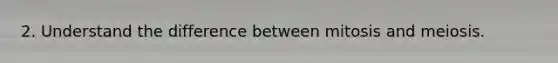 2. Understand the difference between mitosis and meiosis.