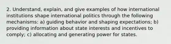 2. Understand, explain, and give examples of how international institutions shape international politics through the following mechanisms: a) guiding behavior and shaping expectations; b) providing information about state interests and incentives to comply; c) allocating and generating power for states.