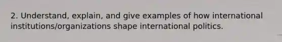 2. Understand, explain, and give examples of how international institutions/organizations shape international politics.