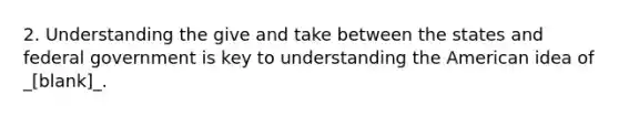 2. Understanding the give and take between the states and federal government is key to understanding the American idea of _[blank]_.