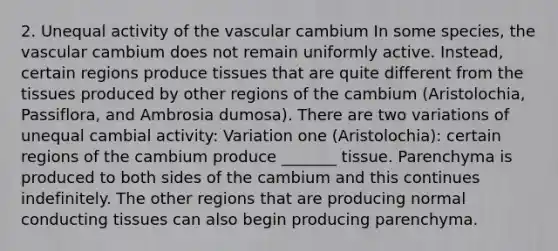 2. Unequal activity of the vascular cambium In some species, the vascular cambium does not remain uniformly active. Instead, certain regions produce tissues that are quite different from the tissues produced by other regions of the cambium (Aristolochia, Passiflora, and Ambrosia dumosa). There are two variations of unequal cambial activity: Variation one (Aristolochia): certain regions of the cambium produce _______ tissue. Parenchyma is produced to both sides of the cambium and this continues indefinitely. The other regions that are producing normal conducting tissues can also begin producing parenchyma.