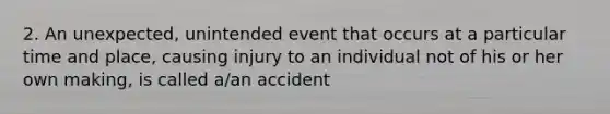 2. An unexpected, unintended event that occurs at a particular time and place, causing injury to an individual not of his or her own making, is called a/an accident