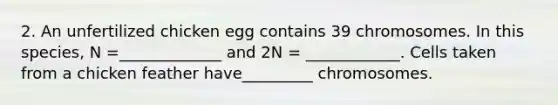 2. An unfertilized chicken egg contains 39 chromosomes. In this species, N =_____________ and 2N = ____________. Cells taken from a chicken feather have_________ chromosomes.