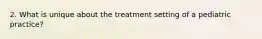 2. What is unique about the treatment setting of a pediatric practice?