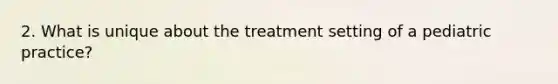 2. What is unique about the treatment setting of a pediatric practice?