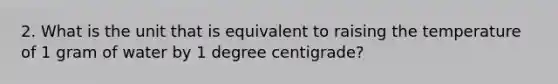 2. What is the unit that is equivalent to raising the temperature of 1 gram of water by 1 degree centigrade?