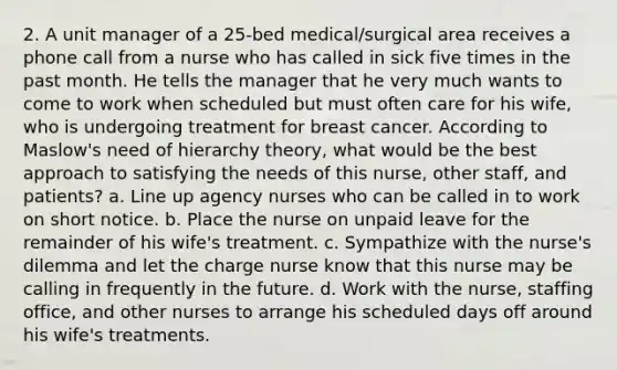 2. A unit manager of a 25-bed medical/surgical area receives a phone call from a nurse who has called in sick five times in the past month. He tells the manager that he very much wants to come to work when scheduled but must often care for his wife, who is undergoing treatment for breast cancer. According to Maslow's need of hierarchy theory, what would be the best approach to satisfying the needs of this nurse, other staff, and patients? a. Line up agency nurses who can be called in to work on short notice. b. Place the nurse on unpaid leave for the remainder of his wife's treatment. c. Sympathize with the nurse's dilemma and let the charge nurse know that this nurse may be calling in frequently in the future. d. Work with the nurse, staffing office, and other nurses to arrange his scheduled days off around his wife's treatments.