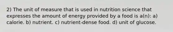 2) The unit of measure that is used in nutrition science that expresses the amount of energy provided by a food is a(n): a) calorie. b) nutrient. c) nutrient-dense food. d) unit of glucose.