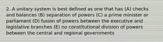 2. A unitary system is best defined as one that has (A) checks and balances (B) separation of powers (C) a prime minister or parliament (D) fusion of powers between the executive and legislative branches (E) no constitutional division of powers between the central and regional governments