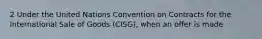 2 Under the United Nations Convention on Contracts for the International Sale of Goods (CISG), when an offer is made