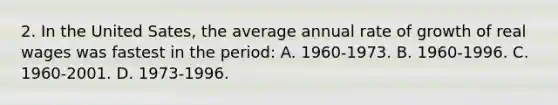 2. In the United Sates, the average annual rate of growth of real wages was fastest in the period: A. 1960-1973. B. 1960-1996. C. 1960-2001. D. 1973-1996.