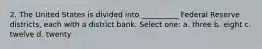 2. The United States is divided into __________ Federal Reserve districts, each with a district bank. Select one: a. three b. eight c. twelve d. twenty