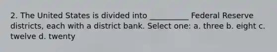 2. The United States is divided into __________ Federal Reserve districts, each with a district bank. Select one: a. three b. eight c. twelve d. twenty