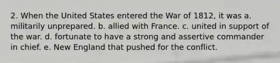 2. When the United States entered the War of 1812, it was a. militarily unprepared. b. allied with France. c. united in support of the war. d. fortunate to have a strong and assertive commander in chief. e. New England that pushed for the conflict.