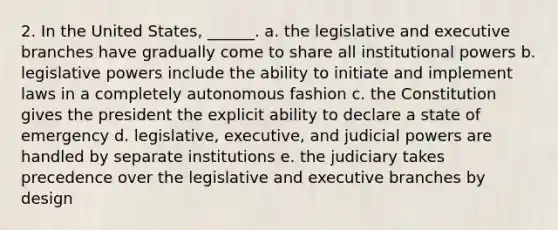 2. In the United States, ______. a. the legislative and executive branches have gradually come to share all institutional powers b. legislative powers include the ability to initiate and implement laws in a completely autonomous fashion c. the Constitution gives the president the explicit ability to declare a state of emergency d. legislative, executive, and judicial powers are handled by separate institutions e. the judiciary takes precedence over the legislative and executive branches by design