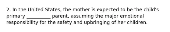 2. In the United States, the mother is expected to be the child's primary __________ parent, assuming the major emotional responsibility for the safety and upbringing of her children.