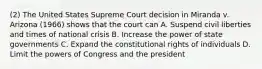 (2) The United States Supreme Court decision in Miranda v. Arizona (1966) shows that the court can A. Suspend civil liberties and times of national crisis B. Increase the power of state governments C. Expand the constitutional rights of individuals D. Limit the powers of Congress and the president