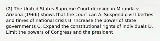 (2) The United States Supreme Court decision in Miranda v. Arizona (1966) shows that the court can A. Suspend civil liberties and times of national crisis B. Increase the power of state governments C. Expand the constitutional rights of individuals D. Limit the powers of Congress and the president