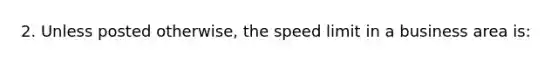 2. Unless posted otherwise, the speed limit in a business area is: