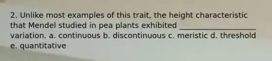 2. Unlike most examples of this trait, the height characteristic that Mendel studied in pea plants exhibited ____________________ variation. a. continuous b. discontinuous c. meristic d. threshold e. quantitative