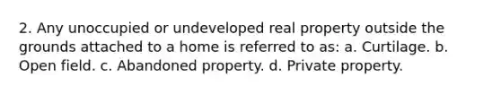 2. Any unoccupied or undeveloped real property outside the grounds attached to a home is referred to as: a. Curtilage. b. Open field. c. Abandoned property. d. Private property.