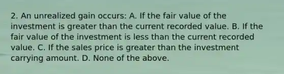 2. An unrealized gain occurs: A. If the fair value of the investment is greater than the current recorded value. B. If the fair value of the investment is less than the current recorded value. C. If the sales price is greater than the investment carrying amount. D. None of the above.