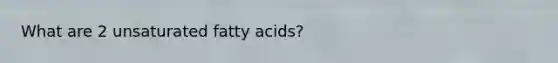 What are 2 unsaturated fatty acids?