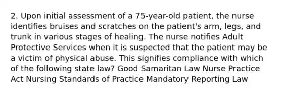 2. Upon initial assessment of a 75-year-old patient, the nurse identifies bruises and scratches on the patient's arm, legs, and trunk in various stages of healing. The nurse notifies Adult Protective Services when it is suspected that the patient may be a victim of physical abuse. This signifies compliance with which of the following state law? Good Samaritan Law Nurse Practice Act Nursing Standards of Practice Mandatory Reporting Law