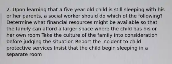 2. Upon learning that a five year-old child is still sleeping with his or her parents, a social worker should do which of the following? Determine what financial resources might be available so that the family can afford a larger space where the child has his or her own room Take the culture of the family into consideration before judging the situation Report the incident to child protective services Insist that the child begin sleeping in a separate room