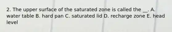 2. The upper surface of the saturated zone is called the __. A. water table B. hard pan C. saturated lid D. recharge zone E. head level