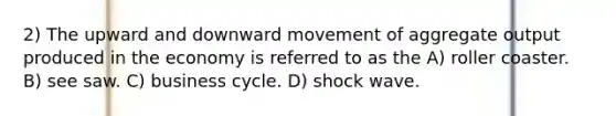 2) The upward and downward movement of aggregate output produced in the economy is referred to as the A) roller coaster. B) see saw. C) business cycle. D) shock wave.