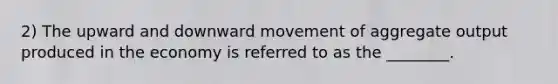 2) The upward and downward movement of aggregate output produced in the economy is referred to as the ________.