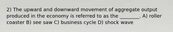 2) The upward and downward movement of aggregate output produced in the economy is referred to as the ________. A) roller coaster B) see saw C) business cycle D) shock wave