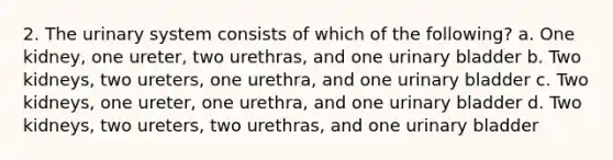 2. The urinary system consists of which of the following? a. One kidney, one ureter, two urethras, and one urinary bladder b. Two kidneys, two ureters, one urethra, and one urinary bladder c. Two kidneys, one ureter, one urethra, and one urinary bladder d. Two kidneys, two ureters, two urethras, and one urinary bladder