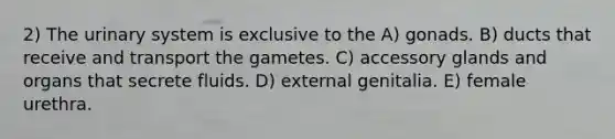 2) The urinary system is exclusive to the A) gonads. B) ducts that receive and transport the gametes. C) accessory glands and organs that secrete fluids. D) external genitalia. E) female urethra.